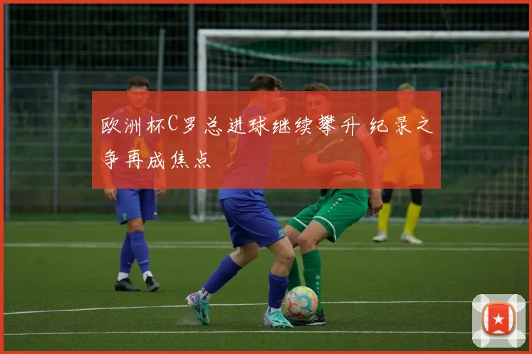 欧洲杯C罗总进球继续攀升 纪录之争再成焦点