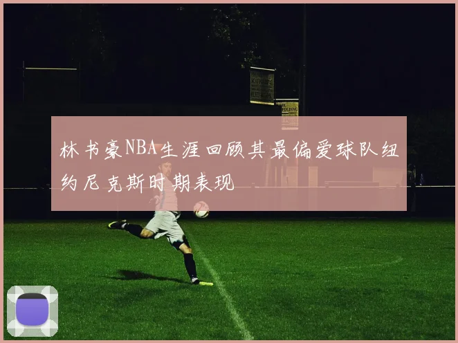 林书豪NBA生涯回顾其最偏爱球队纽约尼克斯时期表现